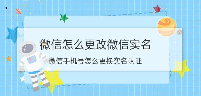 微信怎么更改微信实名 微信手机号怎么更换实名认证？